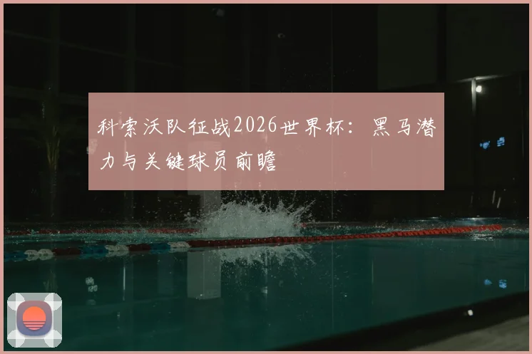 科索沃队征战2026世界杯：黑马潜力与关键球员前瞻