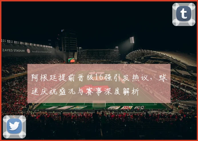 阿根廷提前晋级16强引发热议,球迷庆祝盛况与赛事深度解析