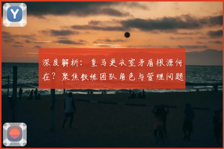 深度解析：皇马更衣室矛盾根源何在？聚焦教练团队角色与管理问题
