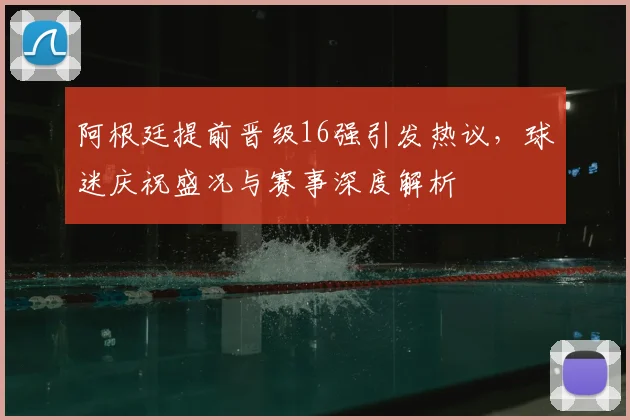 阿根廷提前晋级16强引发热议，球迷庆祝盛况与赛事深度解析