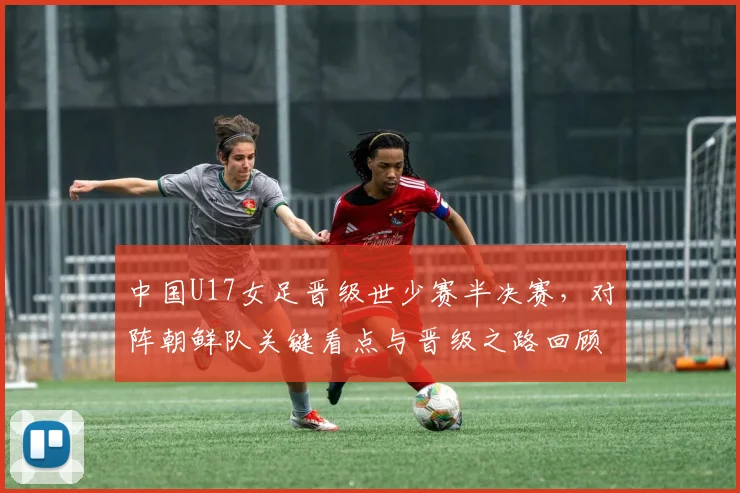 中国U17女足晋级世少赛半决赛，对阵朝鲜队关键看点与晋级之路回顾