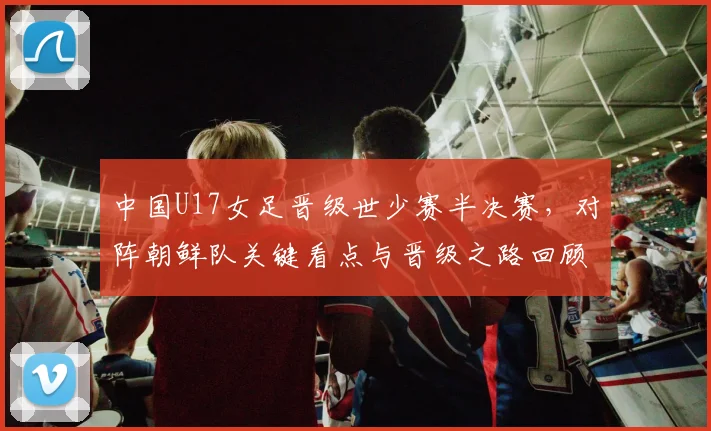 中国U17女足晋级世少赛半决赛，对阵朝鲜队关键看点与晋级之路回顾